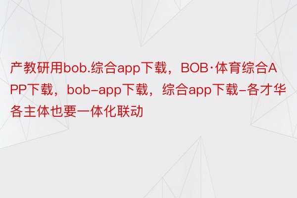 产教研用bob.综合app下载，BOB·体育综合APP下载，bob-app下载，综合app下载-各才华各主体也要一体化联动