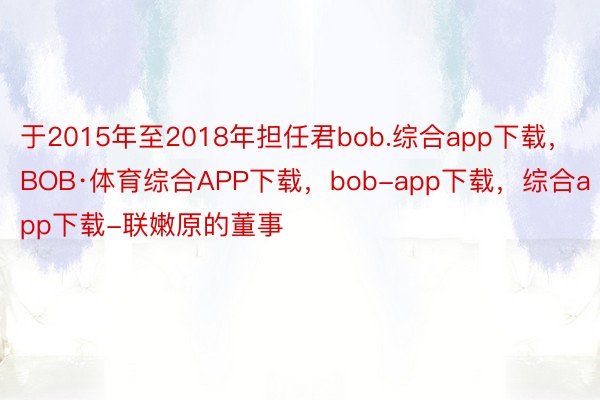于2015年至2018年担任君bob.综合app下载，BOB·体育综合APP下载，bob-app下载，综合app下载-联嫩原的董事