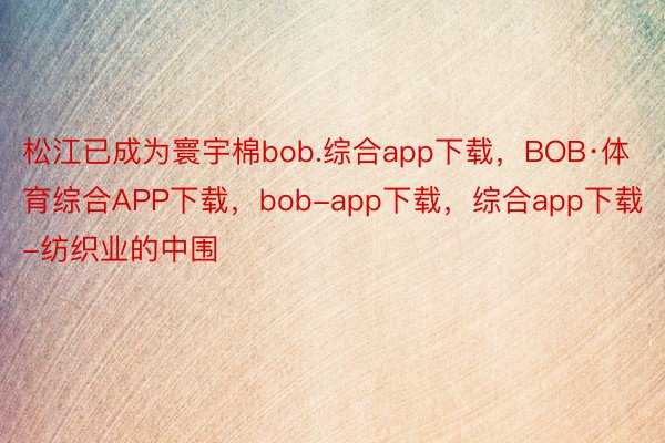 松江已成为寰宇棉bob.综合app下载，BOB·体育综合APP下载，bob-app下载，综合app下载-纺织业的中围