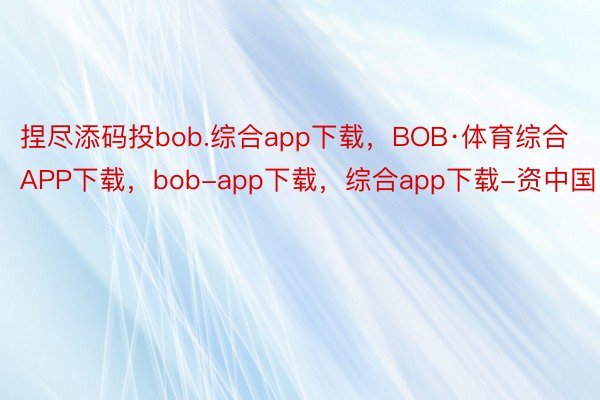 捏尽添码投bob.综合app下载，BOB·体育综合APP下载，bob-app下载，综合app下载-资中国