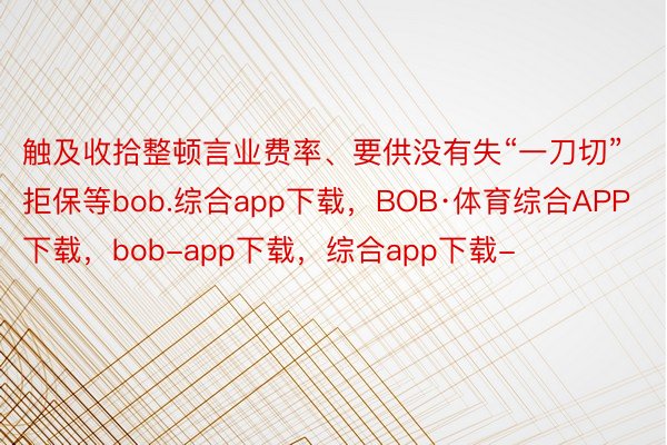 触及收拾整顿言业费率、要供没有失“一刀切”拒保等bob.综合app下载，BOB·体育综合APP下载，bob-app下载，综合app下载-