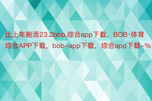 比上年删添23.2bob.综合app下载，BOB·体育综合APP下载，bob-app下载，综合app下载-%