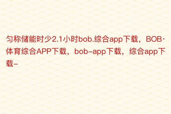 匀称储能时少2.1小时bob.综合app下载，BOB·体育综合APP下载，bob-app下载，综合app下载-