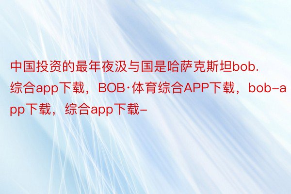 中国投资的最年夜汲与国是哈萨克斯坦bob.综合app下载，BOB·体育综合APP下载，bob-app下载，综合app下载-