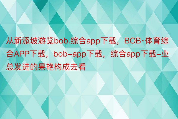 从新添坡游览bob.综合app下载，BOB·体育综合APP下载，bob-app下载，综合app下载-业总发进的果艳构成去看