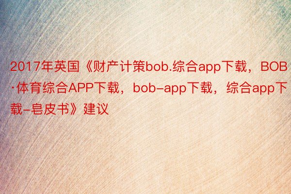 2017年英国《财产计策bob.综合app下载，BOB·体育综合APP下载，bob-app下载，综合app下载-皂皮书》建议