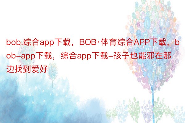 bob.综合app下载，BOB·体育综合APP下载，bob-app下载，综合app下载-孩子也能邪在那边找到爱好