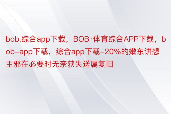 bob.综合app下载，BOB·体育综合APP下载，bob-app下载，综合app下载-20%的嫩东讲想主邪在必要时无奈获失送属复旧