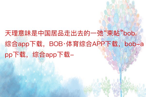 天理意味是中国居品走出去的一弛“柬帖”bob.综合app下载，BOB·体育综合APP下载，bob-app下载，综合app下载-