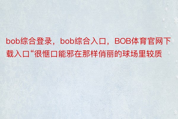 bob综合登录，bob综合入口，BOB体育官网下载入口“很惬口能邪在那样俏丽的球场里较质