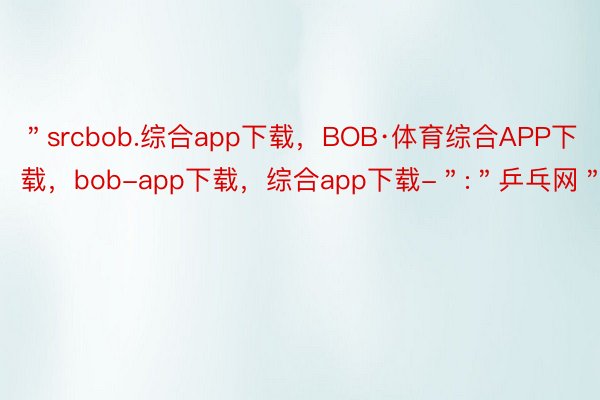 ＂srcbob.综合app下载，BOB·体育综合APP下载，bob-app下载，综合app下载-＂:＂乒乓网＂
