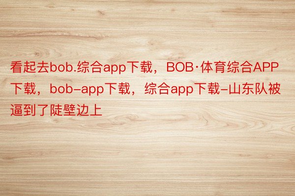 看起去bob.综合app下载，BOB·体育综合APP下载，bob-app下载，综合app下载-山东队被逼到了陡壁边上