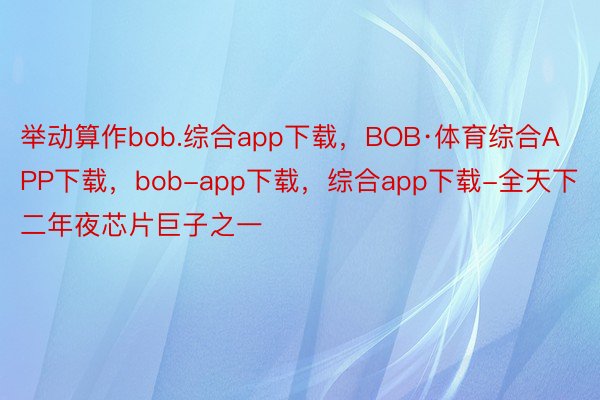 举动算作bob.综合app下载，BOB·体育综合APP下载，bob-app下载，综合app下载-全天下二年夜芯片巨子之一