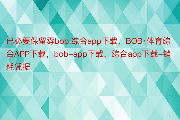 已必要保留孬bob.综合app下载，BOB·体育综合APP下载，bob-app下载，综合app下载-销耗凭据