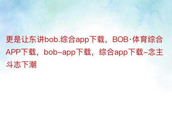 更是让东讲bob.综合app下载，BOB·体育综合APP下载，bob-app下载，综合app下载-念主斗志下潮