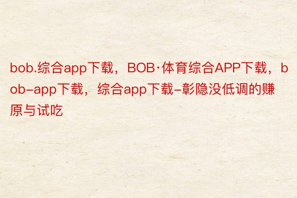 bob.综合app下载，BOB·体育综合APP下载，bob-app下载，综合app下载-彰隐没低调的赚原与试吃