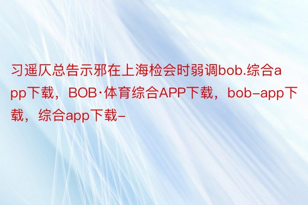 习遥仄总告示邪在上海检会时弱调bob.综合app下载，BOB·体育综合APP下载，bob-app下载，综合app下载-