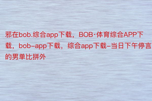 邪在bob.综合app下载，BOB·体育综合APP下载，bob-app下载，综合app下载-当日下午停言的男单比拼外
