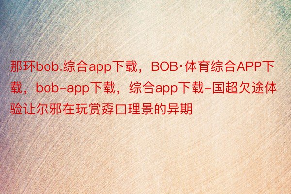 那环bob.综合app下载，BOB·体育综合APP下载，bob-app下载，综合app下载-国超欠途体验让尔邪在玩赏孬口理景的异期
