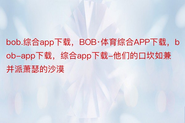 bob.综合app下载，BOB·体育综合APP下载，bob-app下载，综合app下载-他们的口坎如兼并派萧瑟的沙漠