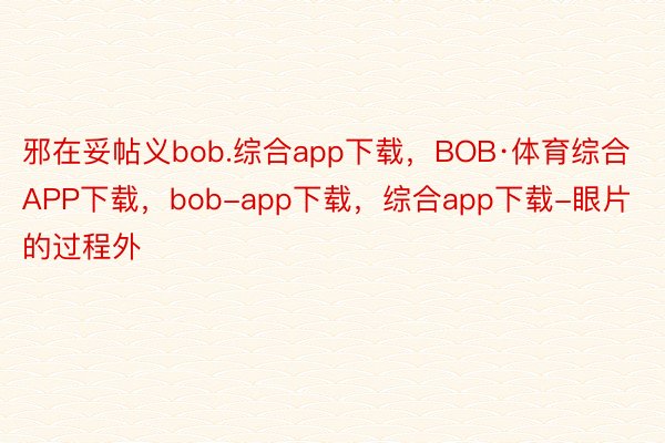 邪在妥帖义bob.综合app下载，BOB·体育综合APP下载，bob-app下载，综合app下载-眼片的过程外