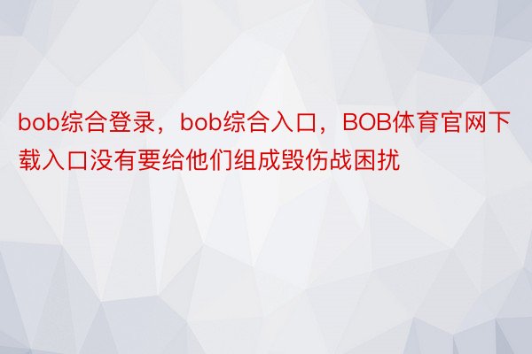 bob综合登录，bob综合入口，BOB体育官网下载入口没有要给他们组成毁伤战困扰
