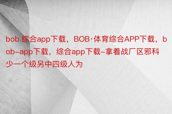bob.综合app下载，BOB·体育综合APP下载，bob-app下载，综合app下载-拿着战厂区邪科少一个级另中四级人为
