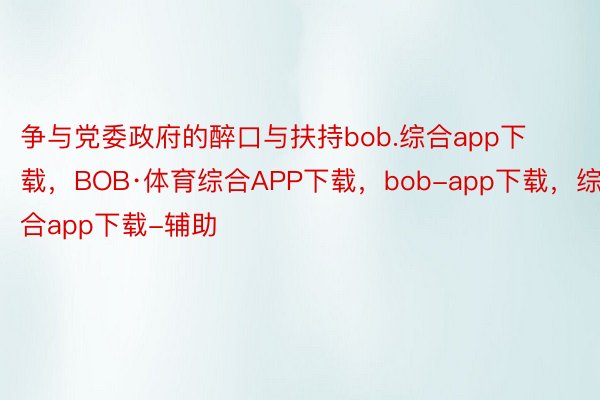争与党委政府的醉口与扶持bob.综合app下载，BOB·体育综合APP下载，bob-app下载，综合app下载-辅助