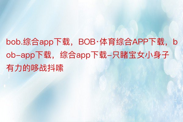 bob.综合app下载，BOB·体育综合APP下载，bob-app下载，综合app下载-只睹宝女小身子有力的哆战抖嗦