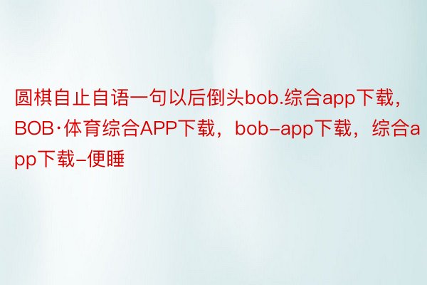 圆棋自止自语一句以后倒头bob.综合app下载，BOB·体育综合APP下载，bob-app下载，综合app下载-便睡