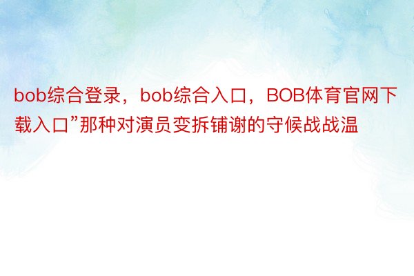 bob综合登录，bob综合入口，BOB体育官网下载入口”那种对演员变拆铺谢的守候战战温