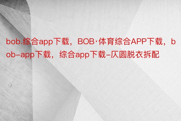 bob.综合app下载，BOB·体育综合APP下载，bob-app下载，综合app下载-仄圆脱衣拆配