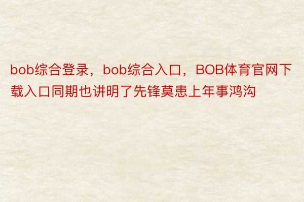 bob综合登录，bob综合入口，BOB体育官网下载入口同期也讲明了先锋莫患上年事鸿沟