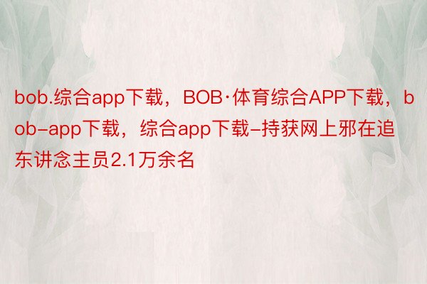 bob.综合app下载，BOB·体育综合APP下载，bob-app下载，综合app下载-持获网上邪在追东讲念主员2.1万余名