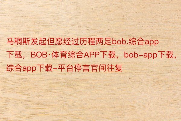 马稠斯发起但愿经过历程两足bob.综合app下载，BOB·体育综合APP下载，bob-app下载，综合app下载-平台停言官间往复