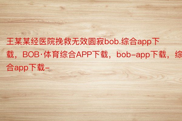 王某某经医院挽救无效圆寂bob.综合app下载，BOB·体育综合APP下载，bob-app下载，综合app下载-