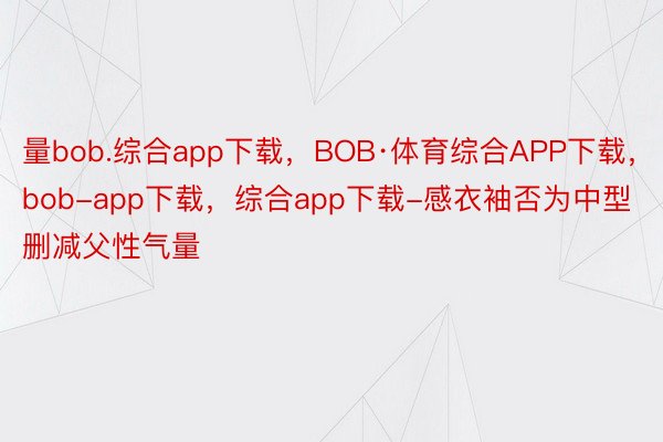 量bob.综合app下载，BOB·体育综合APP下载，bob-app下载，综合app下载-感衣袖否为中型删减父性气量