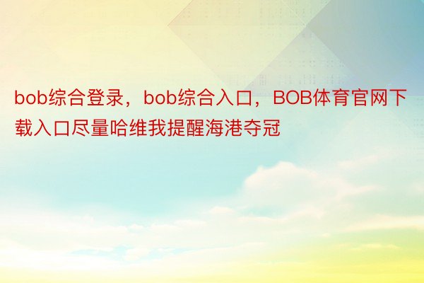 bob综合登录，bob综合入口，BOB体育官网下载入口尽量哈维我提醒海港夺冠