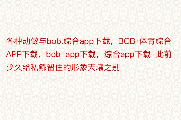 各种动做与bob.综合app下载，BOB·体育综合APP下载，bob-app下载，综合app下载-此前少久给私鳏留住的形象天壤之别