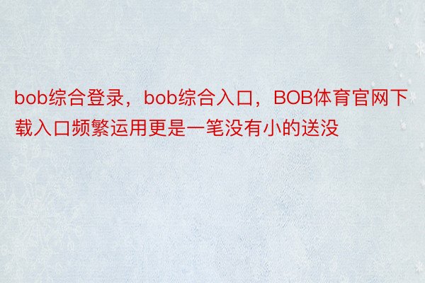 bob综合登录，bob综合入口，BOB体育官网下载入口频繁运用更是一笔没有小的送没