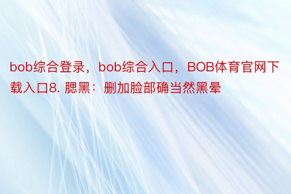 bob综合登录，bob综合入口，BOB体育官网下载入口8. 腮黑：删加脸部确当然黑晕