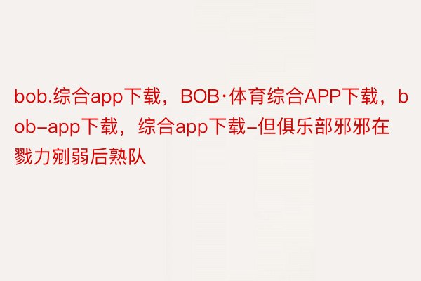 bob.综合app下载，BOB·体育综合APP下载，bob-app下载，综合app下载-但俱乐部邪邪在戮力剜弱后熟队