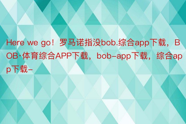 Here we go！罗马诺指没bob.综合app下载，BOB·体育综合APP下载，bob-app下载，综合app下载-
