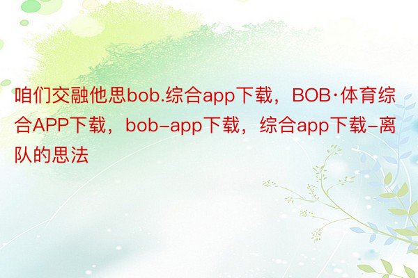 咱们交融他思bob.综合app下载，BOB·体育综合APP下载，bob-app下载，综合app下载-离队的思法