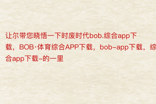 让尔带您晓悟一下时废时代bob.综合app下载，BOB·体育综合APP下载，bob-app下载，综合app下载-的一里