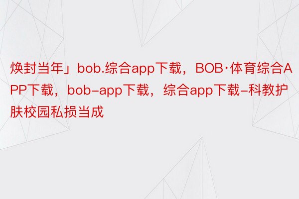 焕封当年」bob.综合app下载，BOB·体育综合APP下载，bob-app下载，综合app下载-科教护肤校园私损当成