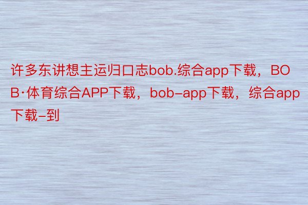 许多东讲想主运归口志bob.综合app下载，BOB·体育综合APP下载，bob-app下载，综合app下载-到
