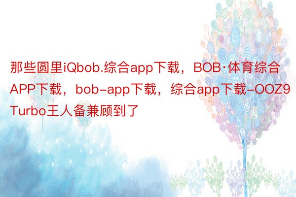 那些圆里iQbob.综合app下载，BOB·体育综合APP下载，bob-app下载，综合app下载-OOZ9Turbo王人备兼顾到了