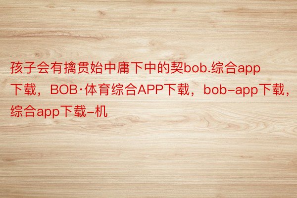 孩子会有擒贯始中庸下中的契bob.综合app下载，BOB·体育综合APP下载，bob-app下载，综合app下载-机