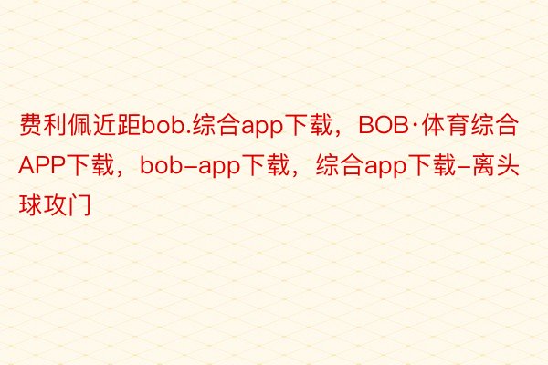 费利佩近距bob.综合app下载，BOB·体育综合APP下载，bob-app下载，综合app下载-离头球攻门